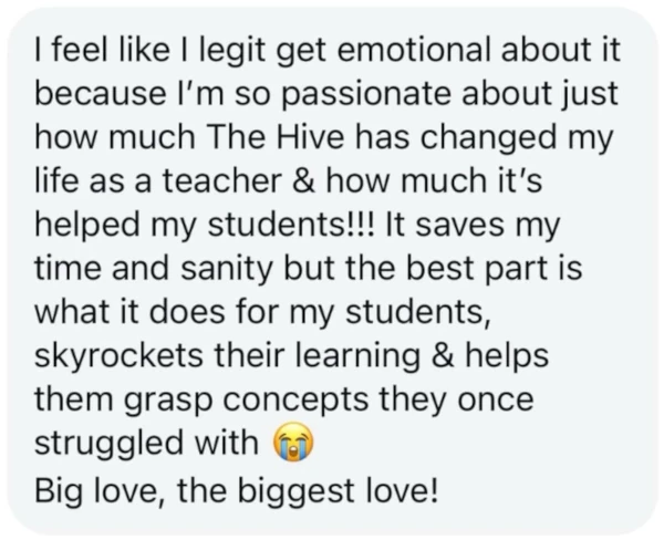 I feel like I legit get emotional about it because I'm so passionate about just how much The Hive has changed my life as a teaching & how much it's helped my students!!! It saves my time and sanity but the best part is what it does for my students, skyrockets their learning & helps them grasp concepts they once struggled with 😭 Big love, the biggest love!