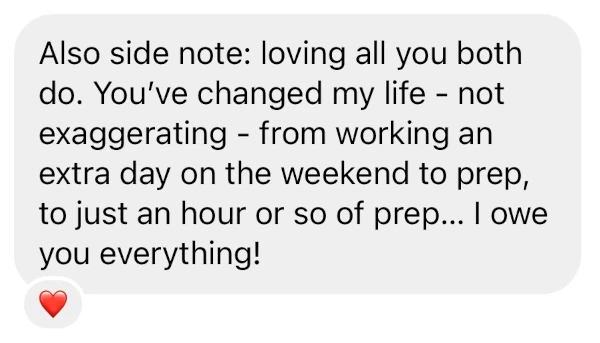 Also side note: loving all you both do. You've changed my life - not exaggerating - from working an extra day on the weekend to prep,  to just an hour or so of prep... I owe you everything!
